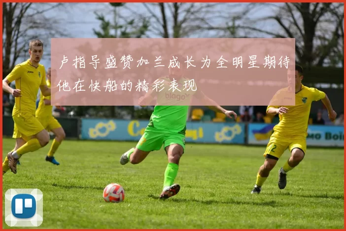 卢指导盛赞加兰成长为全明星期待他在快船的精彩表现