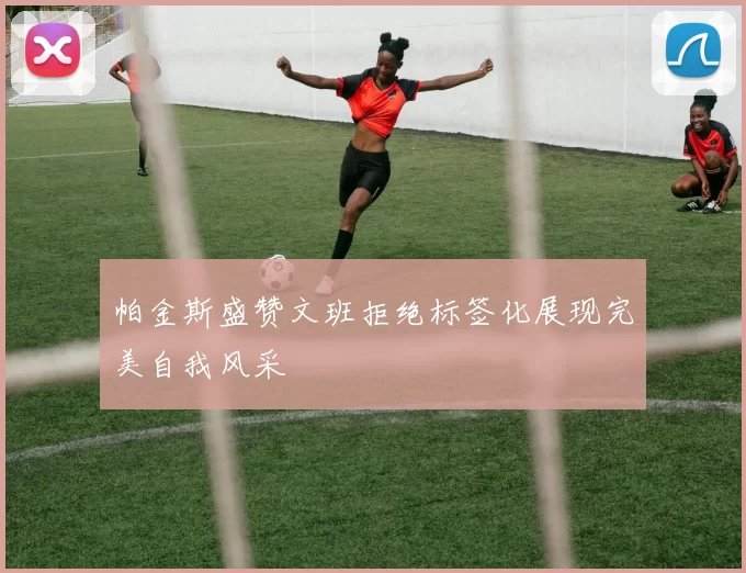 帕金斯盛赞文班拒绝标签化展现完美自我风采
