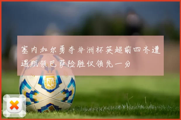 塞内加尔勇夺非洲杯英超前四齐遭遇瓶颈巴萨险胜仅领先一分