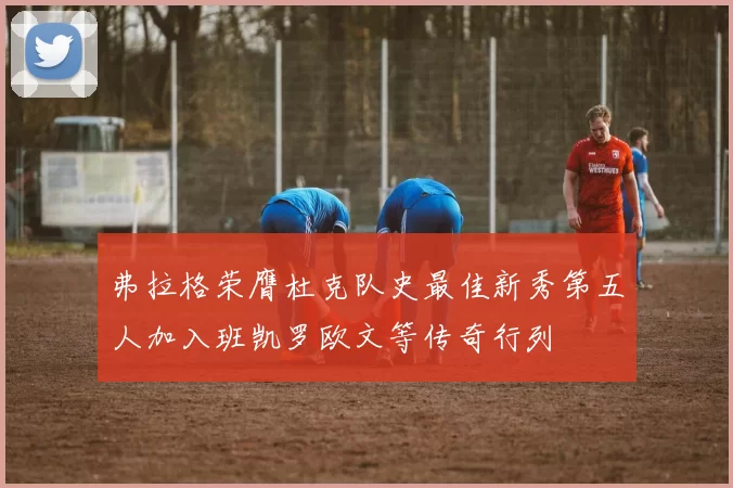 弗拉格荣膺杜克队史最佳新秀第五人加入班凯罗欧文等传奇行列