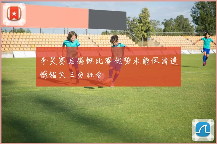 李昊赛后感慨比赛优势未能保持遗憾错失三分机会