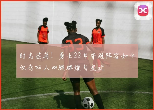 时光荏苒！勇士22年夺冠阵容如今仅存四人回顾辉煌与变迁