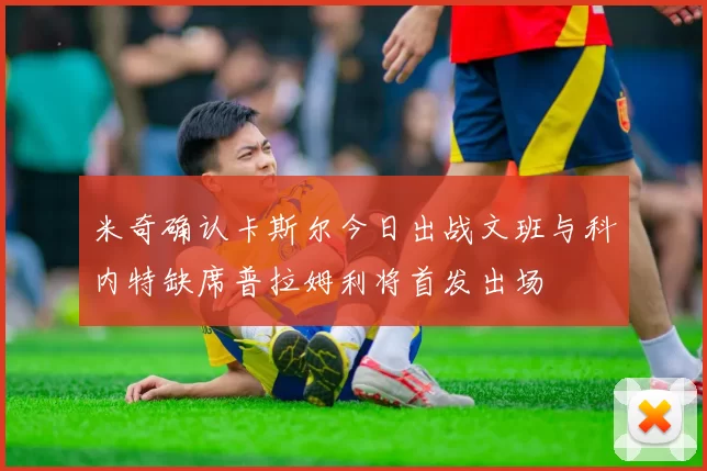 米奇确认卡斯尔今日出战文班与科内特缺席普拉姆利将首发出场