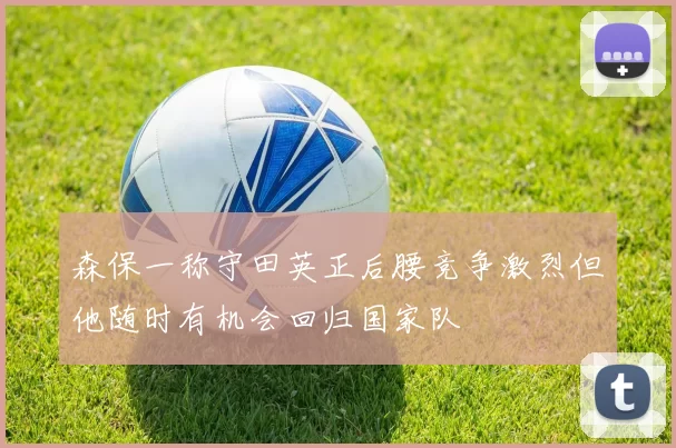 森保一称守田英正后腰竞争激烈但他随时有机会回归国家队