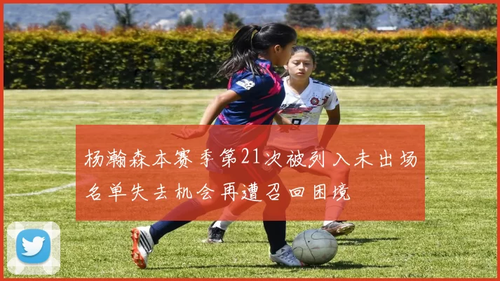 杨瀚森本赛季第21次被列入未出场名单失去机会再遭召回困境
