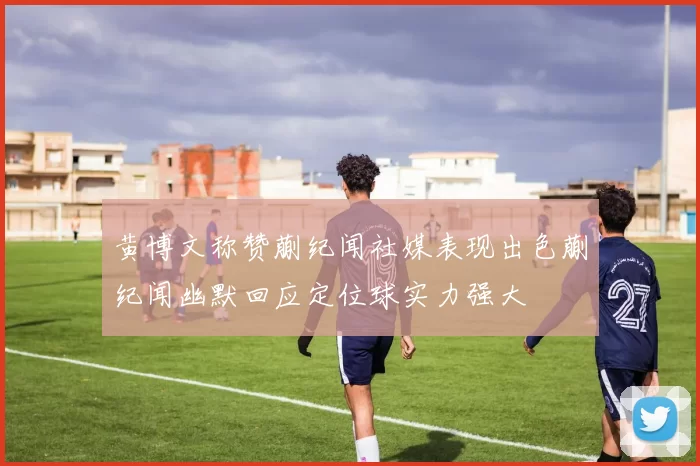 黄博文称赞蒯纪闻社媒表现出色蒯纪闻幽默回应定位球实力强大