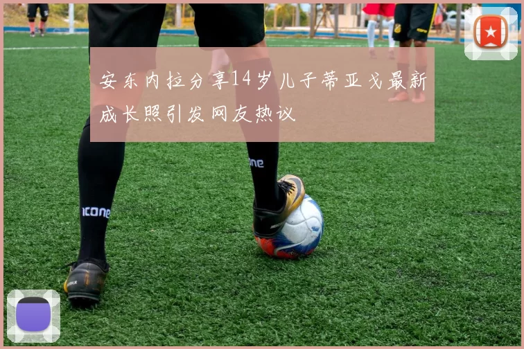 安东内拉分享14岁儿子蒂亚戈最新成长照引发网友热议