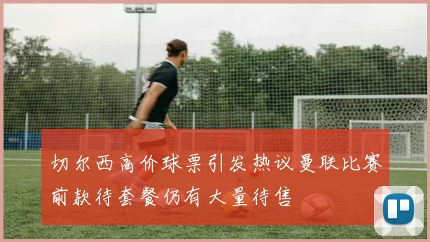 切尔西高价球票引发热议曼联比赛前款待套餐仍有大量待售