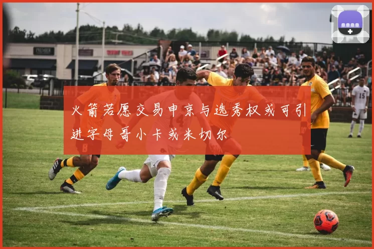 火箭若愿交易申京与选秀权或可引进字母哥小卡或米切尔